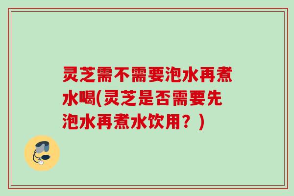 灵芝需不需要泡水再煮水喝(灵芝是否需要先泡水再煮水饮用?) 灵芝需不需要泡水再煮水喝(灵芝是否需要先泡水再煮水饮用?)
