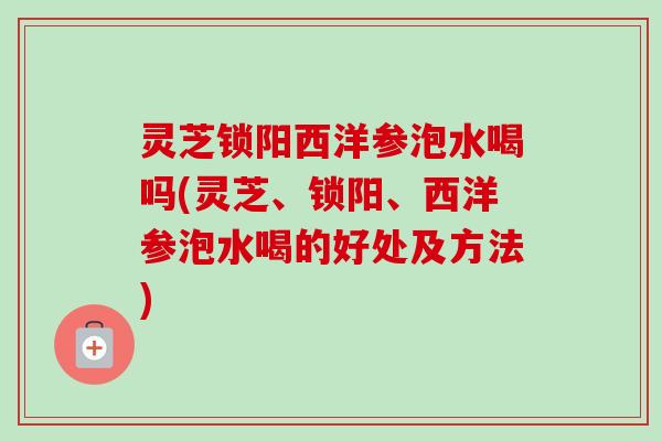 灵芝锁阳西洋参泡水喝吗(灵芝、锁阳、西洋参泡水喝的好处及方法) 灵芝锁阳西洋参泡水喝吗(灵芝、锁阳、西洋参泡水喝的好处及方法)