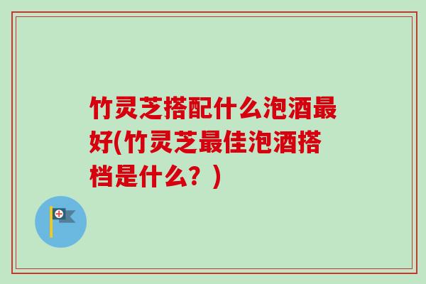 竹灵芝搭配什么泡酒好(竹灵芝佳泡酒搭档是什么?) 竹灵芝搭配什么泡酒好(竹灵芝佳泡酒搭档是什么?)