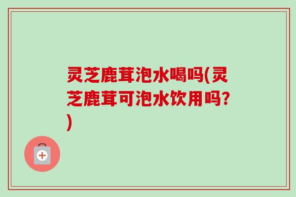 灵芝鹿茸泡水喝吗(灵芝鹿茸可泡水饮用吗?) 灵芝鹿茸泡水喝吗(灵芝鹿茸可泡水饮用吗?)