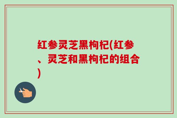 红参灵芝黑枸杞(红参、灵芝和黑枸杞的组合) 红参灵芝黑枸杞(红参、灵芝和黑枸杞的组合)