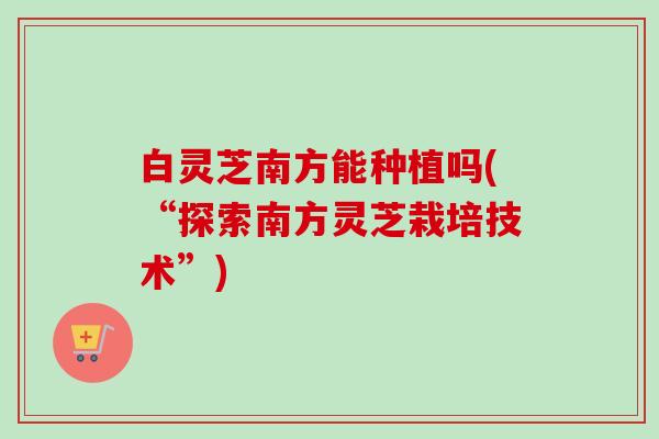 白灵芝南方能种植吗(“探索南方灵芝栽培技术”) 白灵芝南方能种植吗(“探索南方灵芝栽培技术”)