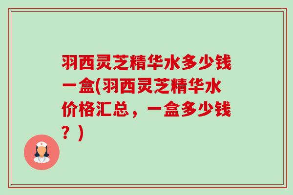 羽西灵芝精华水多少钱一盒(羽西灵芝精华水价格汇总,一盒多少钱?) 羽西灵芝精华水多少钱一盒(羽西灵芝精华水价格汇总,一盒多少钱?)