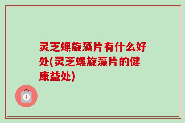 灵芝螺旋藻片有什么好处(灵芝螺旋藻片的健康益处) 灵芝螺旋藻片有什么好处(灵芝螺旋藻片的健康益处)