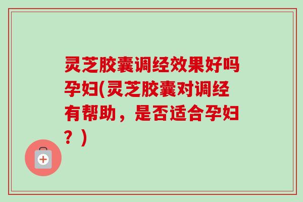 灵芝胶囊调经效果好吗孕妇(灵芝胶囊对调经有帮助，是否适合孕妇？)