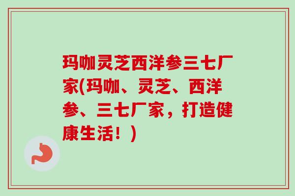 玛咖灵芝西洋参三七厂家(玛咖、灵芝、西洋参、三七厂家,打造健康生活!) 玛咖灵芝西洋参三七厂家(玛咖、灵芝、西洋参、三七厂家,打造健康生活!)