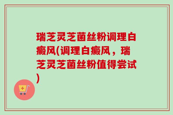 瑞芝灵芝菌丝粉调理白癜风(调理白癜风,瑞芝灵芝菌丝粉值得尝试) 瑞芝灵芝菌丝粉调理白癜风(调理白癜风,瑞芝灵芝菌丝粉值得尝试)