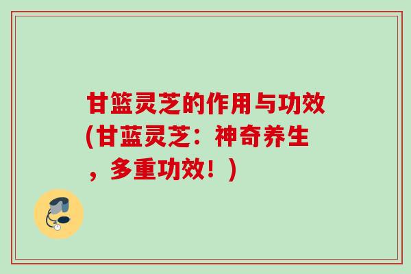 甘篮灵芝的作用与功效(甘蓝灵芝：神奇养生，多重功效！)