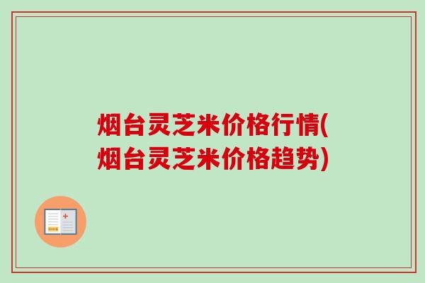 烟台灵芝米价格行情(烟台灵芝米价格趋势) 烟台灵芝米价格行情(烟台灵芝米价格趋势)