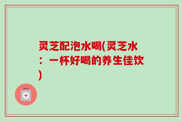 灵芝配泡水喝(灵芝水:一杯好喝的养生佳饮) 灵芝配泡水喝(灵芝水:一杯好喝的养生佳饮)