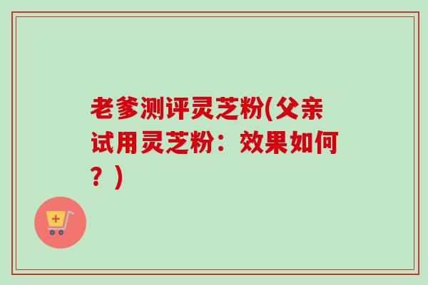 老爹测评灵芝粉(父亲试用灵芝粉：效果如何？)