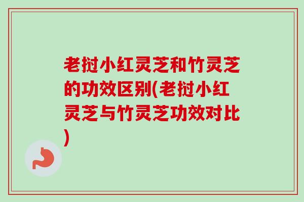 老挝小红灵芝和竹灵芝的功效区别(老挝小红灵芝与竹灵芝功效对比) 老挝小红灵芝和竹灵芝的功效区别(老挝小红灵芝与竹灵芝功效对比)