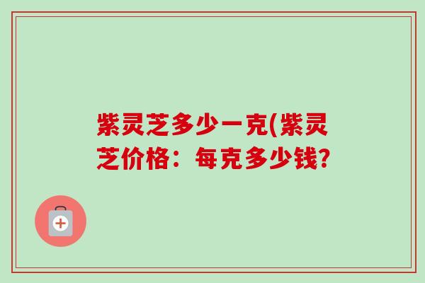紫灵芝多少一克(紫灵芝价格:每克多少钱? 紫灵芝多少一克(紫灵芝价格:每克多少钱?