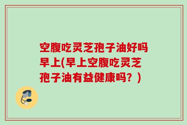 空腹吃灵芝孢子油好吗早上(早上空腹吃灵芝孢子油有益健康吗?) 空腹吃灵芝孢子油好吗早上(早上空腹吃灵芝孢子油有益健康吗?)