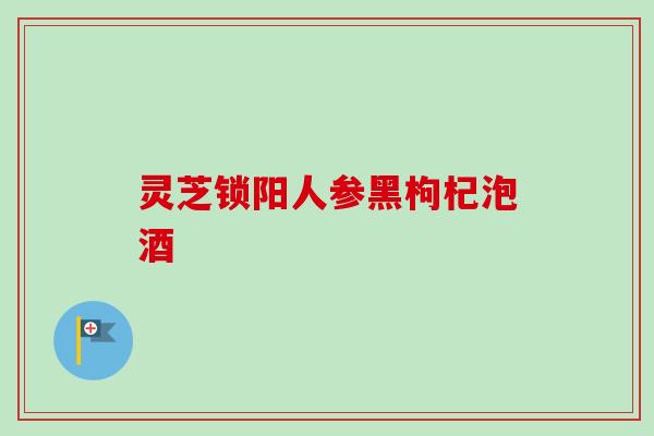 灵芝锁阳人参黑枸杞泡酒 灵芝锁阳人参黑枸杞泡酒