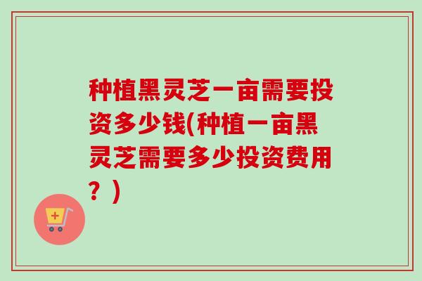 种植黑灵芝一亩需要投资多少钱(种植一亩黑灵芝需要多少投资费用?) 种植黑灵芝一亩需要投资多少钱(种植一亩黑灵芝需要多少投资费用?)