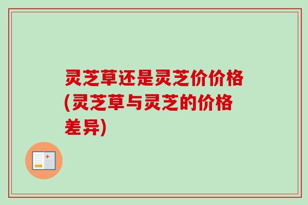灵芝草还是灵芝价价格(灵芝草与灵芝的价格差异) 灵芝草还是灵芝价价格(灵芝草与灵芝的价格差异)