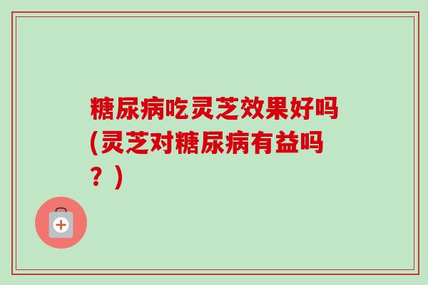 吃灵芝效果好吗(灵芝对有益吗?) 吃灵芝效果好吗(灵芝对有益吗?)