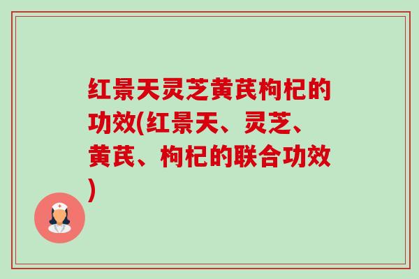红景天灵芝黄芪枸杞的功效(红景天、灵芝、黄芪、枸杞的联合功效) 红景天灵芝黄芪枸杞的功效(红景天、灵芝、黄芪、枸杞的联合功效)
