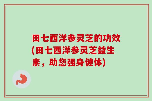 田七西洋参灵芝的功效(田七西洋参灵芝益生素,助您强身健体) 田七西洋参灵芝的功效(田七西洋参灵芝益生素,助您强身健体)