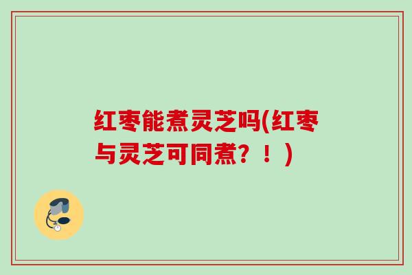 红枣能煮灵芝吗(红枣与灵芝可同煮?!) 红枣能煮灵芝吗(红枣与灵芝可同煮?!)