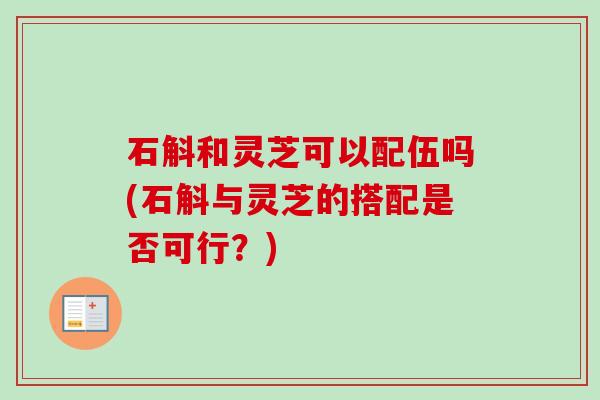 石斛和灵芝可以配伍吗(石斛与灵芝的搭配是否可行?) 石斛和灵芝可以配伍吗(石斛与灵芝的搭配是否可行?)