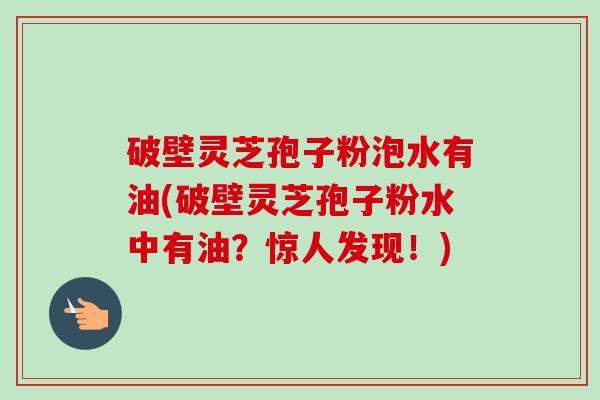 破壁灵芝孢子粉泡水有油(破壁灵芝孢子粉水中有油?惊人发现!) 破壁灵芝孢子粉泡水有油(破壁灵芝孢子粉水中有油?惊人发现!)