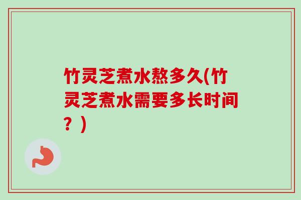 竹灵芝煮水熬多久(竹灵芝煮水需要多长时间？)