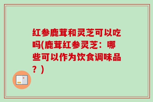 红参鹿茸和灵芝可以吃吗(鹿茸红参灵芝:哪些可以作为饮食调味品?) 红参鹿茸和灵芝可以吃吗(鹿茸红参灵芝:哪些可以作为饮食调味品?)