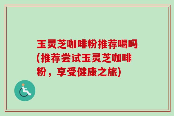 玉灵芝咖啡粉推荐喝吗(推荐尝试玉灵芝咖啡粉,享受健康之旅) 玉灵芝咖啡粉推荐喝吗(推荐尝试玉灵芝咖啡粉,享受健康之旅)