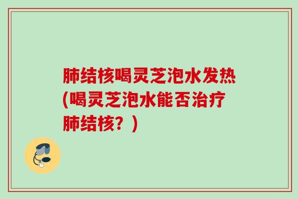 结核喝灵芝泡水发热(喝灵芝泡水能否结核?) 结核喝灵芝泡水发热(喝灵芝泡水能否结核?)