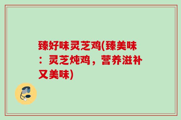 臻好味灵芝鸡(臻美味:灵芝炖鸡,营养滋补又美味) 臻好味灵芝鸡(臻美味:灵芝炖鸡,营养滋补又美味)