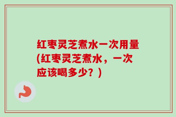 红枣灵芝煮水一次用量(红枣灵芝煮水,一次应该喝多少?) 红枣灵芝煮水一次用量(红枣灵芝煮水,一次应该喝多少?)