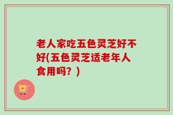 老人家吃五色灵芝好不好(五色灵芝适老年人食用吗?) 老人家吃五色灵芝好不好(五色灵芝适老年人食用吗?)
