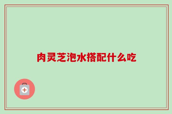 肉灵芝泡水搭配什么吃 肉灵芝泡水搭配什么吃