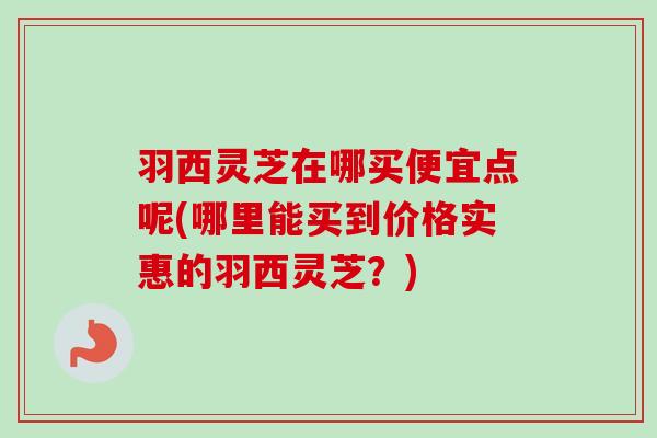 羽西灵芝在哪买便宜点呢(哪里能买到价格实惠的羽西灵芝?) 羽西灵芝在哪买便宜点呢(哪里能买到价格实惠的羽西灵芝?)
