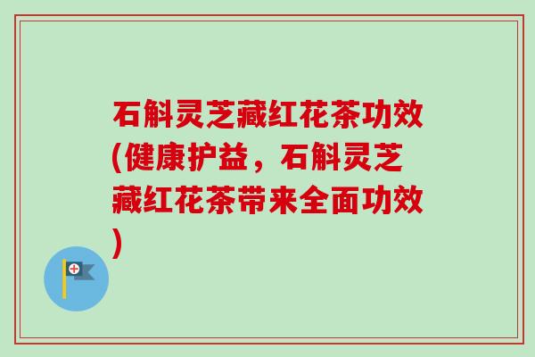 石斛灵芝藏红花茶功效(健康护益,石斛灵芝藏红花茶带来全面功效) 石斛灵芝藏红花茶功效(健康护益,石斛灵芝藏红花茶带来全面功效)