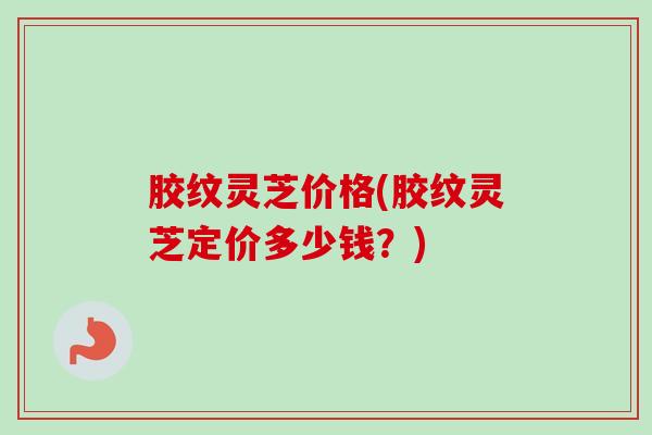 胶纹灵芝价格(胶纹灵芝定价多少钱?) 胶纹灵芝价格(胶纹灵芝定价多少钱?)