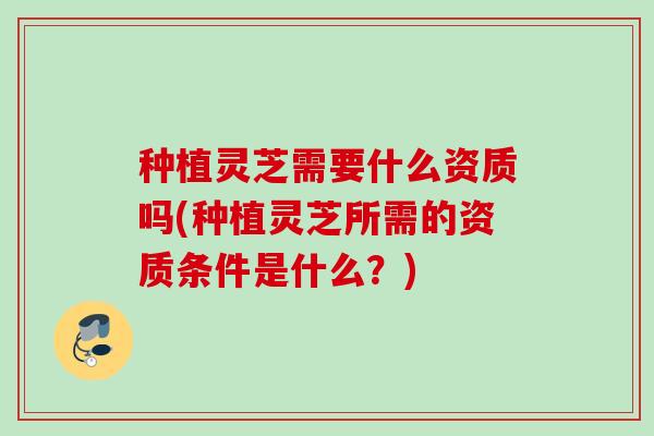 种植灵芝需要什么资质吗(种植灵芝所需的资质条件是什么?) 种植灵芝需要什么资质吗(种植灵芝所需的资质条件是什么?)
