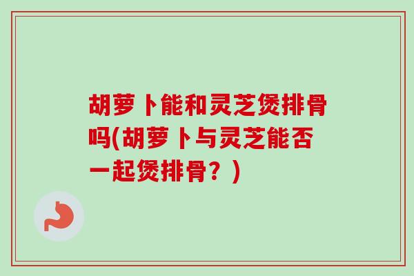 胡萝卜能和灵芝煲排骨吗(胡萝卜与灵芝能否一起煲排骨?) 胡萝卜能和灵芝煲排骨吗(胡萝卜与灵芝能否一起煲排骨?)