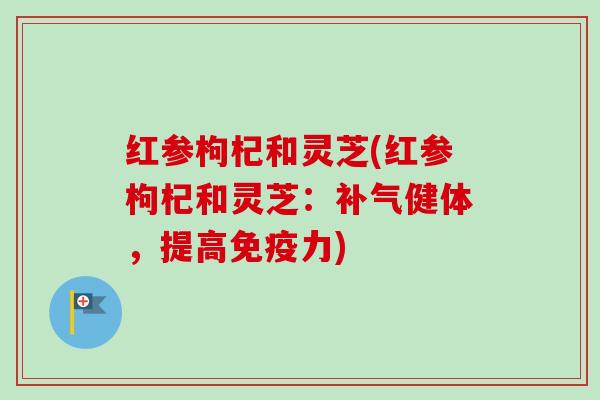红参枸杞和灵芝(红参枸杞和灵芝:健体,提高免疫力) 红参枸杞和灵芝(红参枸杞和灵芝:健体,提高免疫力)