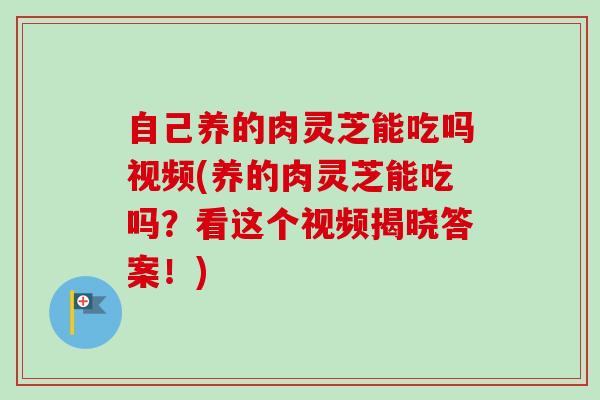自己养的肉灵芝能吃吗视频(养的肉灵芝能吃吗？看这个视频揭晓答案！)