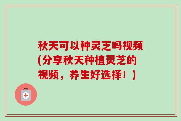 秋天可以种灵芝吗视频(分享秋天种植灵芝的视频,养生好选择!) 秋天可以种灵芝吗视频(分享秋天种植灵芝的视频,养生好选择!)