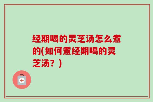 经期喝的灵芝汤怎么煮的(如何煮经期喝的灵芝汤?) 经期喝的灵芝汤怎么煮的(如何煮经期喝的灵芝汤?)