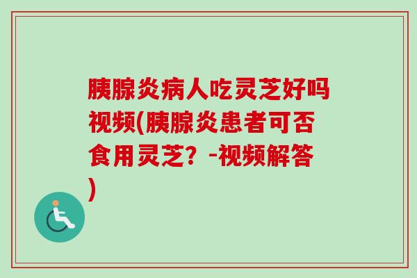 胰腺炎人吃灵芝好吗视频(胰腺炎患者可否食用灵芝?-视频解答) 胰腺炎人吃灵芝好吗视频(胰腺炎患者可否食用灵芝?-视频解答)