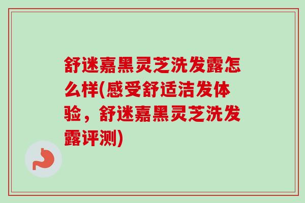 舒迷嘉黑灵芝洗发露怎么样(感受舒适洁发体验,舒迷嘉黑灵芝洗发露评测) 舒迷嘉黑灵芝洗发露怎么样(感受舒适洁发体验,舒迷嘉黑灵芝洗发露评测)