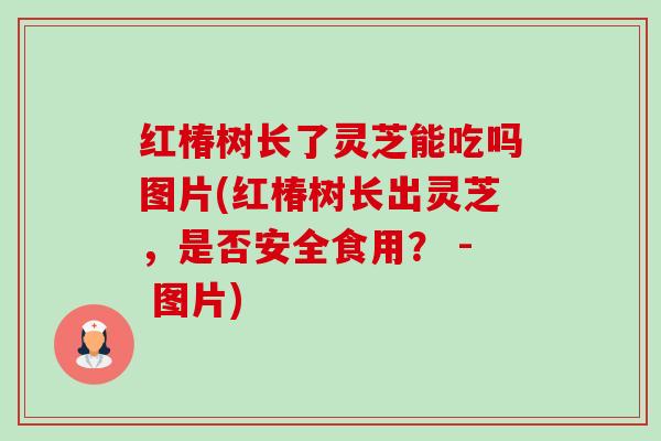红椿树长了灵芝能吃吗图片(红椿树长出灵芝，是否安全食用？ - 图片)
