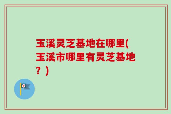 玉溪灵芝基地在哪里(玉溪市哪里有灵芝基地？)
