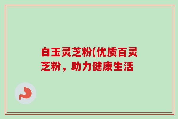 白玉灵芝粉(优质百灵芝粉,助力健康生活 白玉灵芝粉(优质百灵芝粉,助力健康生活