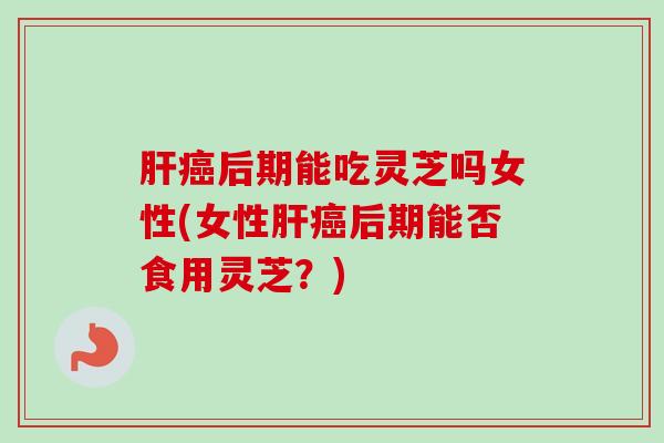 后期能吃灵芝吗女性(女性后期能否食用灵芝?) 后期能吃灵芝吗女性(女性后期能否食用灵芝?)